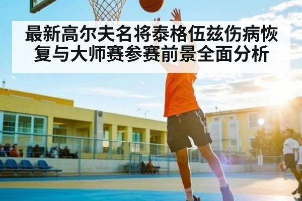 最新高尔夫名将泰格伍兹伤病恢复与大师赛参赛前景全面分析