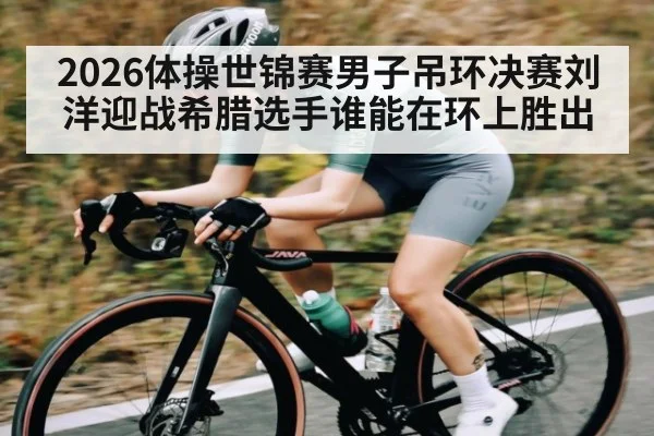 2026体操世锦赛男子吊环决赛刘洋迎战希腊选手谁能在环上胜出