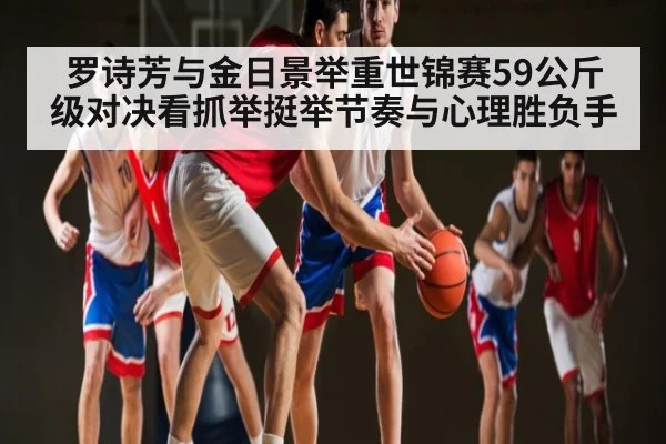 罗诗芳与金日景举重世锦赛59公斤级对决看抓举挺举节奏与心理胜负手